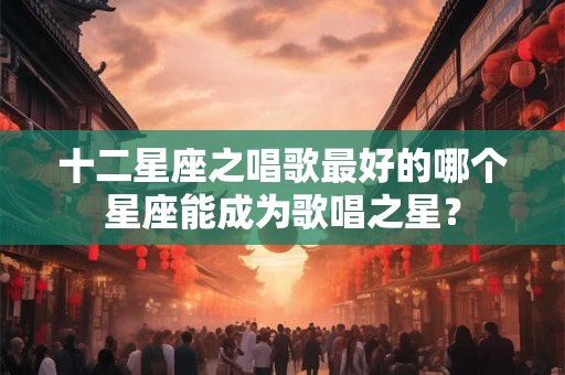 十二星座之唱歌最好的哪个星座能成为歌唱之星？