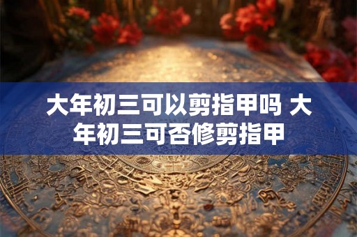 大年初三可以剪指甲吗 大年初三可否修剪指甲