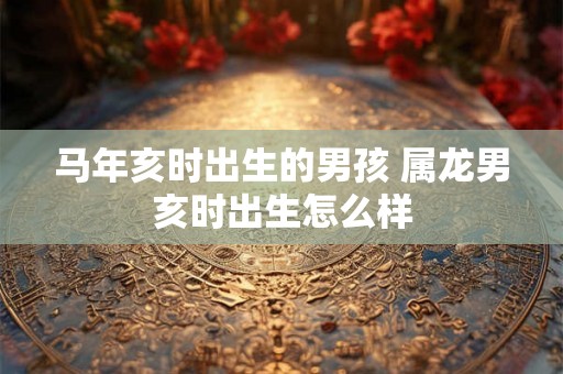 马年亥时出生的男孩 属龙男亥时出生怎么样 马年亥时出生的男孩 属龙男亥时出生怎么样