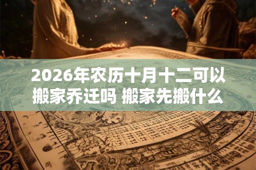 2026年农历十月十二可以搬家乔迁吗 搬家先搬什么吉利