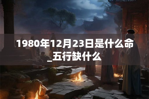 1980年12月23日是什么命_五行缺什么