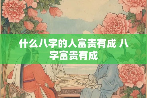 什么八字的人富贵有成 八字富贵有成