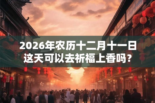 2026年农历十二月十一日这天可以去祈福上香吗？