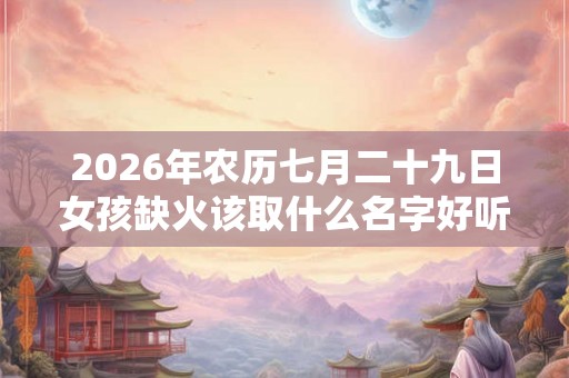 2026年农历七月二十九日女孩缺火该取什么名字好听？