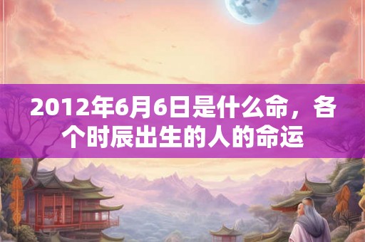 2012年6月6日是什么命，各个时辰出生的人的命运
