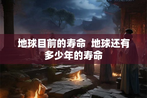 地球目前的寿命  地球还有多少年的寿命