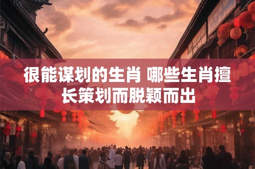 很能谋划的生肖 哪些生肖擅长策划而脱颖而出