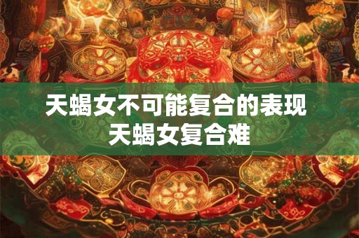 天蝎女不可能复合的表现 天蝎女复合难 天蝎女不可能复合的表现 天蝎女复合难