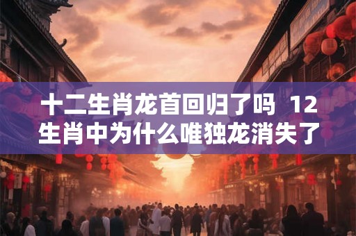 十二生肖龙首回归了吗  12生肖中为什么唯独龙消失了