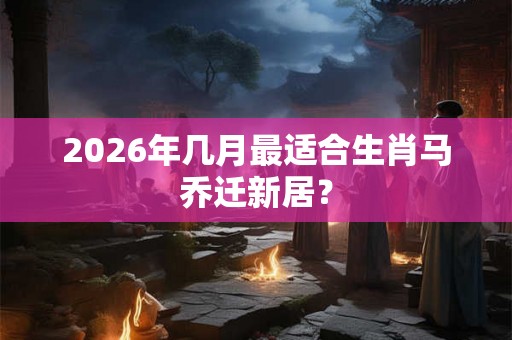 2026年几月最适合生肖马乔迁新居？