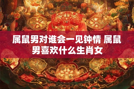 属鼠男对谁会一见钟情 属鼠男喜欢什么生肖女