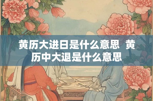 黄历大进日是什么意思 黄历中大退是什么意思 黄历大进日是什么意思 黄历中大退是什么意思