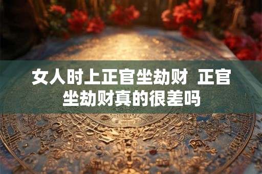 女人时上正官坐劫财 正官坐劫财真的很差吗 女人时上正官坐劫财 正官坐劫财真的很差吗