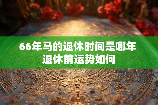 66年马的退休时间是哪年 退休前运势如何