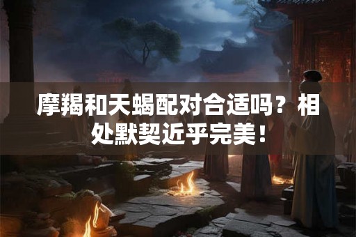 摩羯和天蝎配对合适吗？相处默契近乎完美！