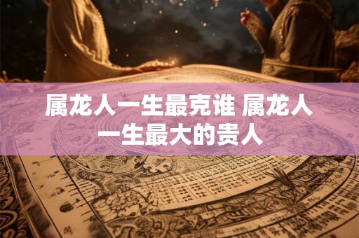 属龙人一生最克谁 属龙人一生最大的贵人