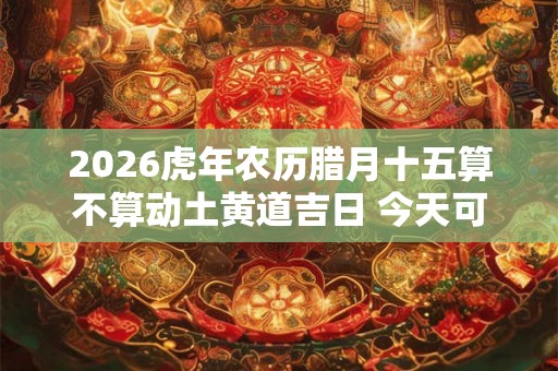 2026虎年农历腊月十五算不算动土黄道吉日 今天可以盖房吗