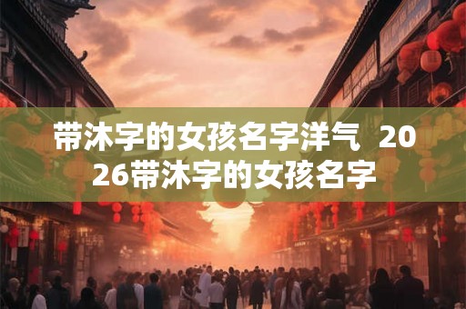 带沐字的女孩名字洋气  2026带沐字的女孩名字