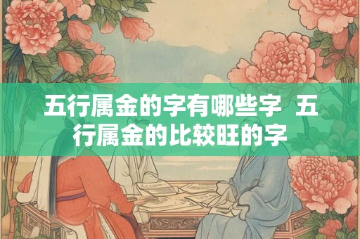 五行属金的字有哪些字 五行属金的比较旺的字 五行属金的字有哪些字 五行属金的比较旺的字