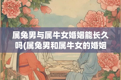 属兔男与属牛女婚姻能长久吗(属兔男和属牛女的婚姻能否长久?) 属兔男与属牛女婚姻能长久吗(属兔男和属牛女的婚姻能否长久?)