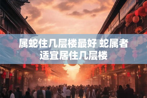 属蛇住几层楼最好 蛇属者适宜居住几层楼 属蛇住几层楼最好 蛇属者适宜居住几层楼