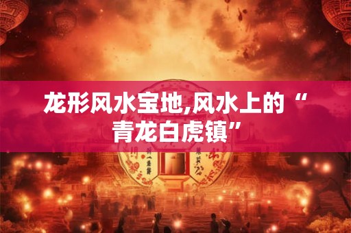龙形风水宝地,风水上的“青龙白虎镇”