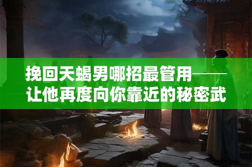 挽回天蝎男哪招最管用──让他再度向你靠近的秘密武器