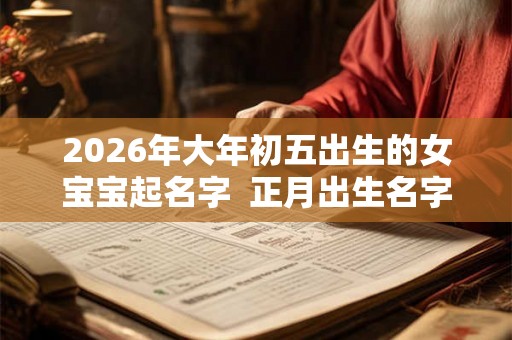 2026年大年初五出生的女宝宝起名字  正月出生名字库