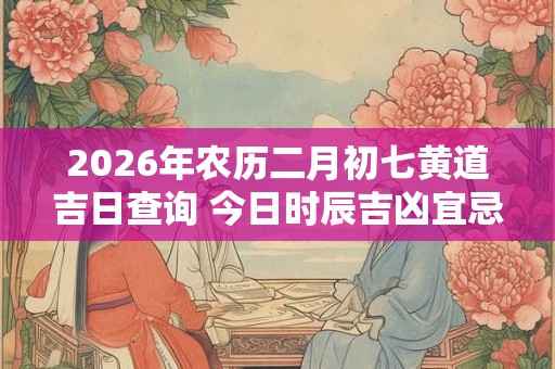 2026年农历二月初七黄道吉日查询 今日时辰吉凶宜忌