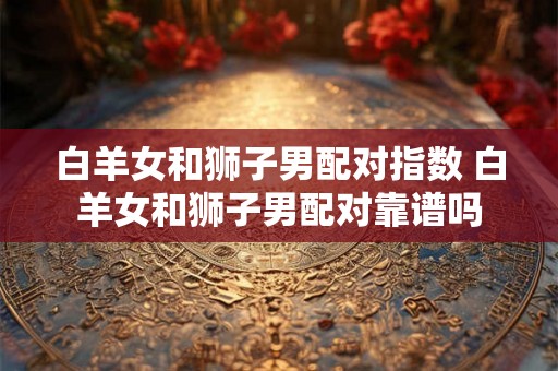 白羊女和狮子男配对指数 白羊女和狮子男配对靠谱吗