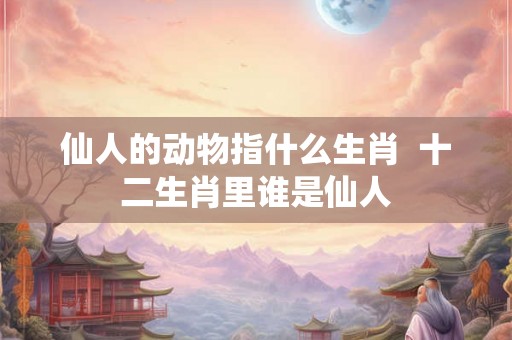 仙人的动物指什么生肖  十二生肖里谁是仙人