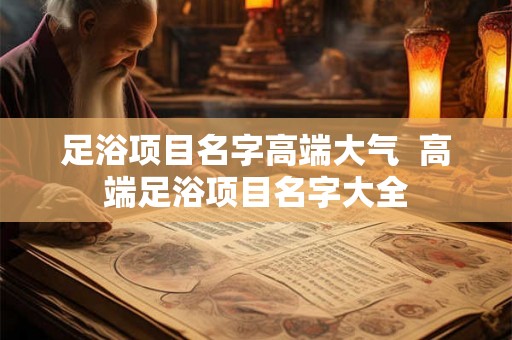 足浴项目名字高端大气  高端足浴项目名字大全