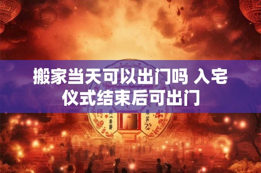 搬家当天可以出门吗 入宅仪式结束后可出门 搬家当天可以出门吗 入宅仪式结束后可出门