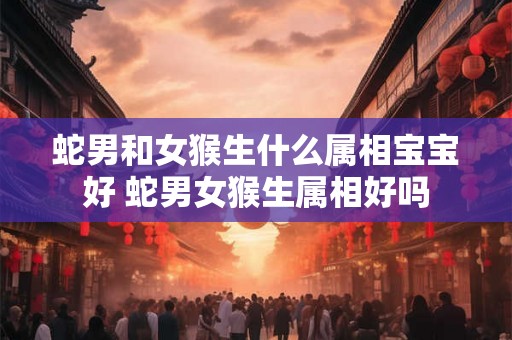 蛇男和女猴生什么属相宝宝好 蛇男女猴生属相好吗 蛇男和女猴生什么属相宝宝好 蛇男女猴生属相好吗