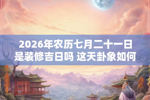 2026年农历七月二十一日是装修吉日吗 这天卦象如何