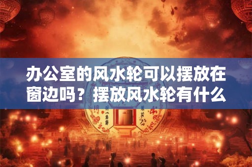 办公室的风水轮可以摆放在窗边吗？摆放风水轮有什么作用？