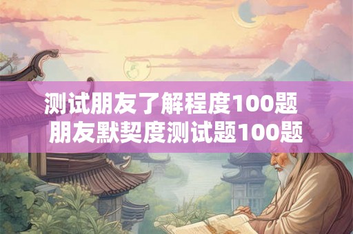 测试朋友了解程度100题 朋友默契度测试题100题 测试朋友了解程度100题 朋友默契度测试题100题