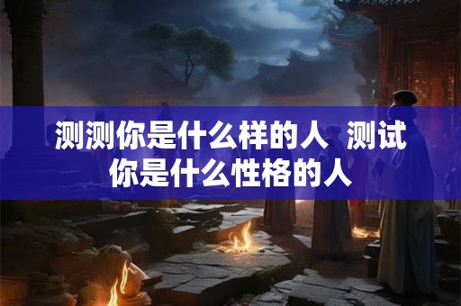 测测你是什么样的人 测试你是什么性格的人 测测你是什么样的人 测试你是什么性格的人