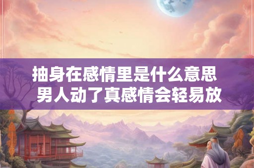 抽身在感情里是什么意思 男人动了真感情会轻易放弃吗 抽身在感情里是什么意思 男人动了真感情会轻易放弃吗