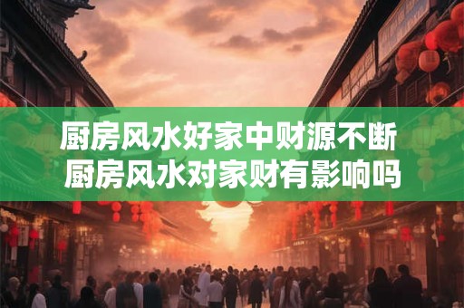 厨房风水好家中财源不断 厨房风水对家财有影响吗