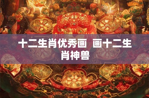 十二生肖优秀画 画十二生肖神兽 十二生肖优秀画 画十二生肖神兽