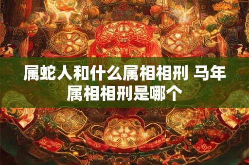属蛇人和什么属相相刑 马年属相相刑是哪个 属蛇人和什么属相相刑 马年属相相刑是哪个