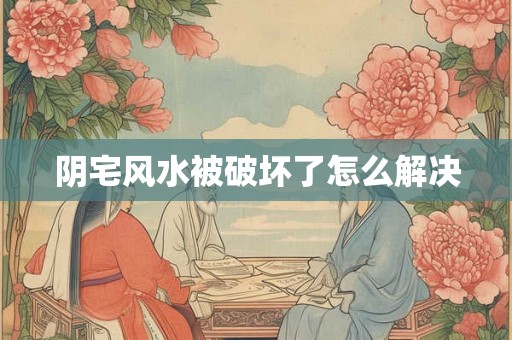阴宅风水被破坏了怎么解决