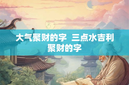 大气聚财的字 三点水吉利聚财的字 大气聚财的字 三点水吉利聚财的字