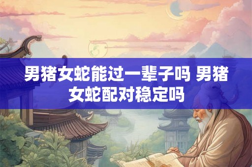 男猪女蛇能过一辈子吗 男猪女蛇配对稳定吗