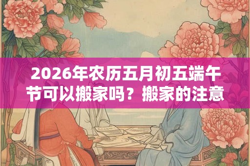 2026年农历五月初五端午节可以搬家吗？搬家的注意事项？