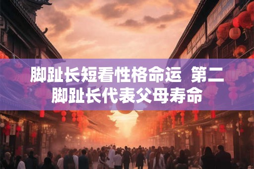 脚趾长短看性格命运 第二脚趾长代表父母寿命 脚趾长短看性格命运 第二脚趾长代表父母寿命