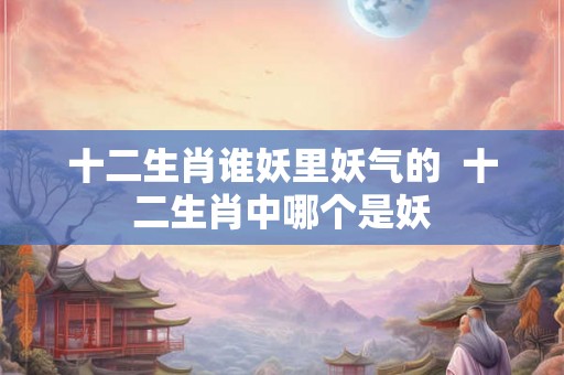 十二生肖谁妖里妖气的  十二生肖中哪个是妖