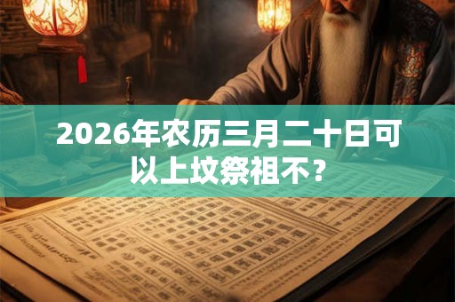 2026年农历三月二十日可以上坟祭祖不？