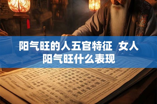 阳气旺的人五官特征 女人阳气旺什么表现 阳气旺的人五官特征 女人阳气旺什么表现